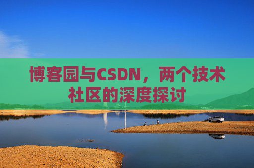 博客园与CSDN,两个技术社区的深度探讨 博客园与CSDN,两个技术社区的深度探讨